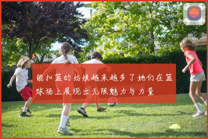 能扣篮的姑娘越来越多了她们在篮球场上展现出无限魅力与力量