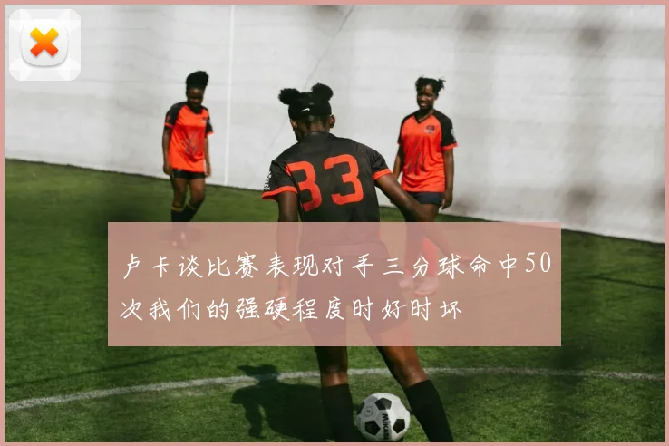 卢卡谈比赛表现对手三分球命中50次我们的强硬程度时好时坏
