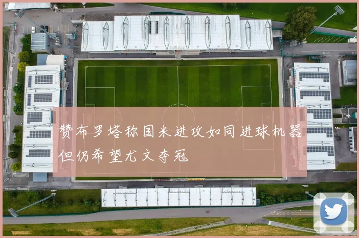 赞布罗塔称国米进攻如同进球机器但仍希望尤文夺冠