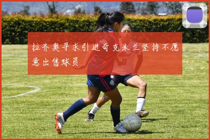 拉齐奥寻求引进奇克米兰坚持不愿意出售球员
