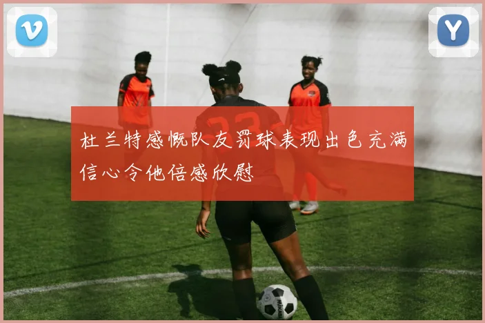 杜兰特感慨队友罚球表现出色充满信心令他倍感欣慰