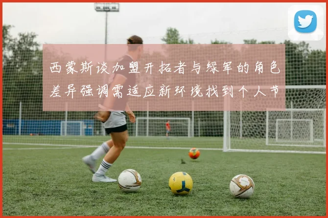 西蒙斯谈加盟开拓者与绿军的角色差异强调需适应新环境找到个人节奏