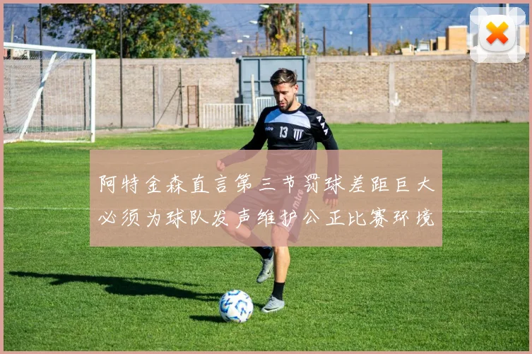 阿特金森直言第三节罚球差距巨大必须为球队发声维护公正比赛环境