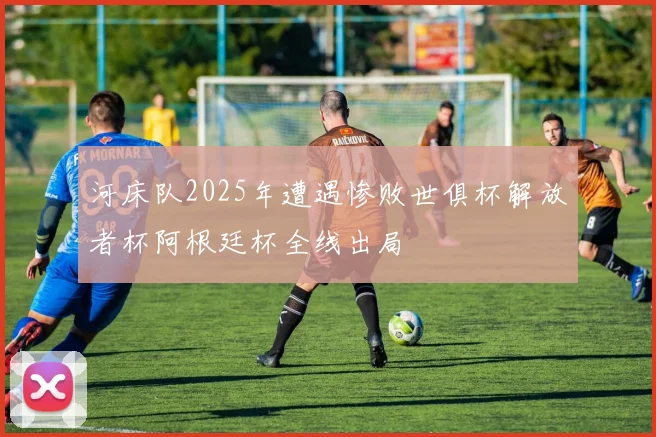 河床队2025年遭遇惨败世俱杯解放者杯阿根廷杯全线出局
