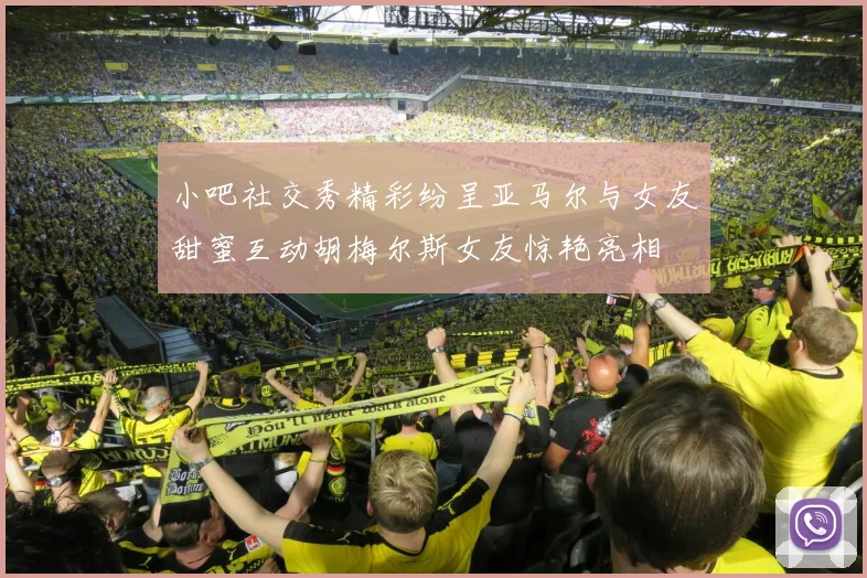 小吧社交秀精彩纷呈亚马尔与女友甜蜜互动胡梅尔斯女友惊艳亮相