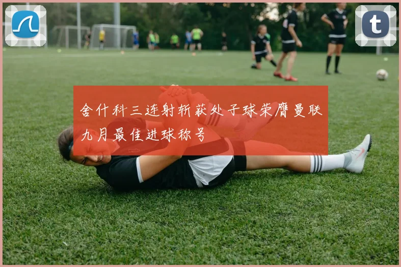 舍什科三连射斩获处子球荣膺曼联九月最佳进球称号