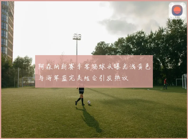 阿森纳新赛季客场球衣曝光浅黄色与海军蓝完美结合引发热议