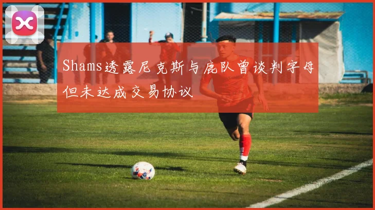 Shams透露尼克斯与鹿队曾谈判字母但未达成交易协议