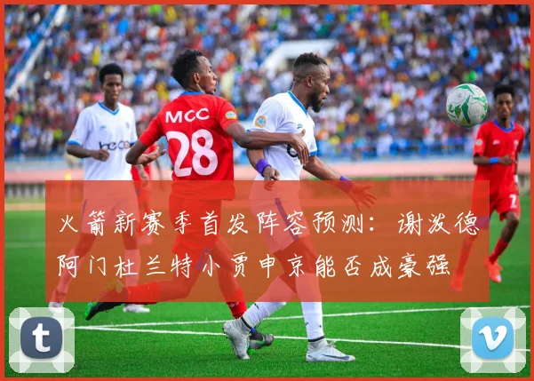 火箭新赛季首发阵容预测：谢泼德阿门杜兰特小贾申京能否成豪强
