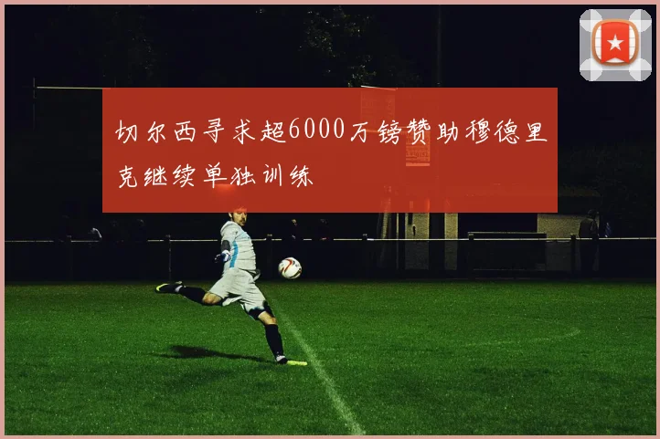 切尔西寻求超6000万镑赞助穆德里克继续单独训练