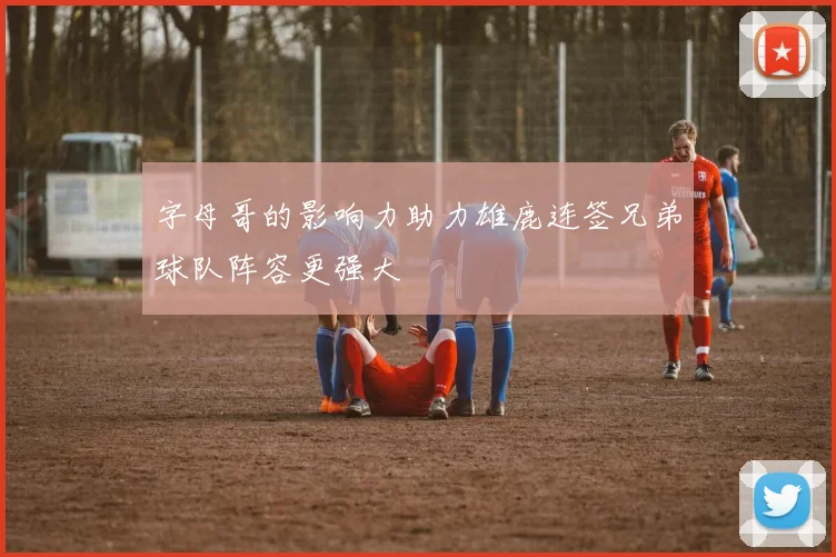 字母哥的影响力助力雄鹿连签兄弟球队阵容更强大