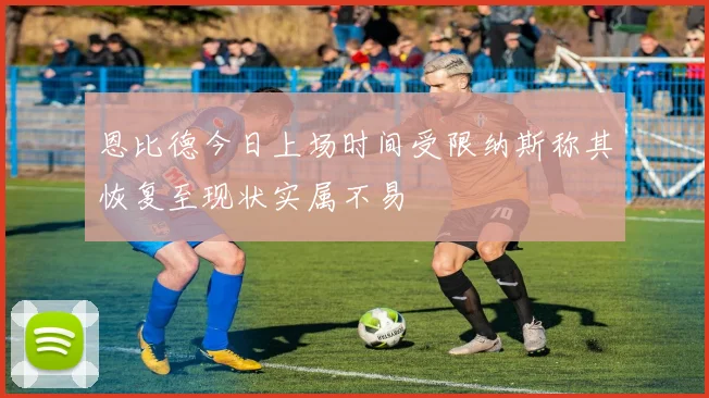 恩比德今日上场时间受限纳斯称其恢复至现状实属不易