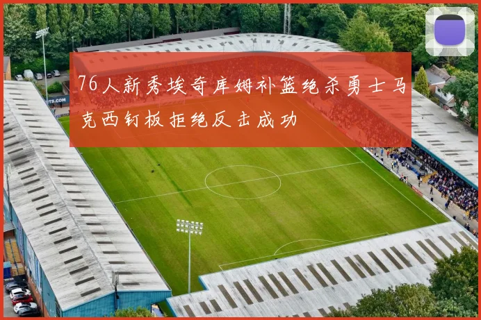 76人新秀埃奇库姆补篮绝杀勇士马克西钉板拒绝反击成功