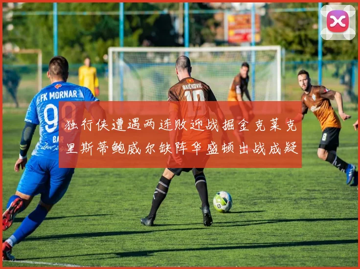 独行侠遭遇两连败迎战掘金克莱克里斯蒂鲍威尔缺阵华盛顿出战成疑