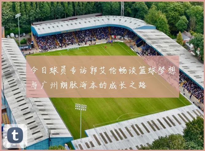 今日球员专访郭艾伦畅谈篮球梦想与广州朗肽海本的成长之路