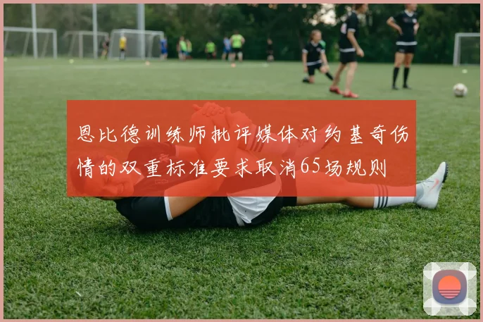恩比德训练师批评媒体对约基奇伤情的双重标准要求取消65场规则