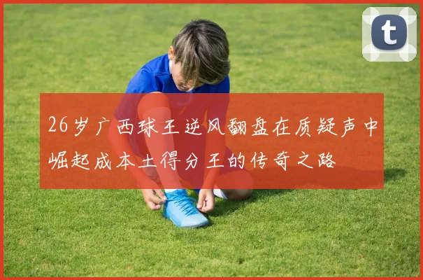 26岁广西球王逆风翻盘在质疑声中崛起成本土得分王的传奇之路