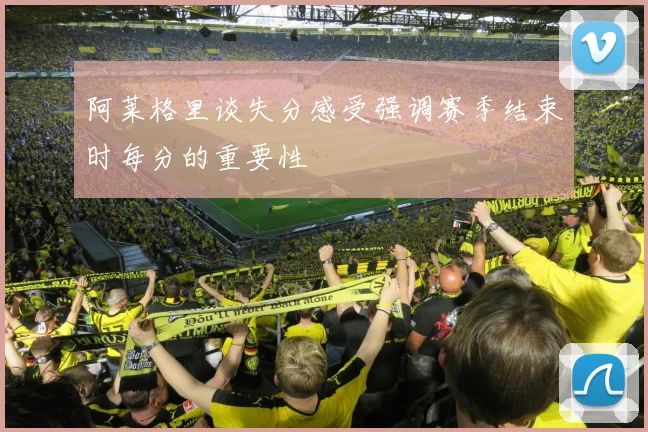 阿莱格里谈失分感受强调赛季结束时每分的重要性