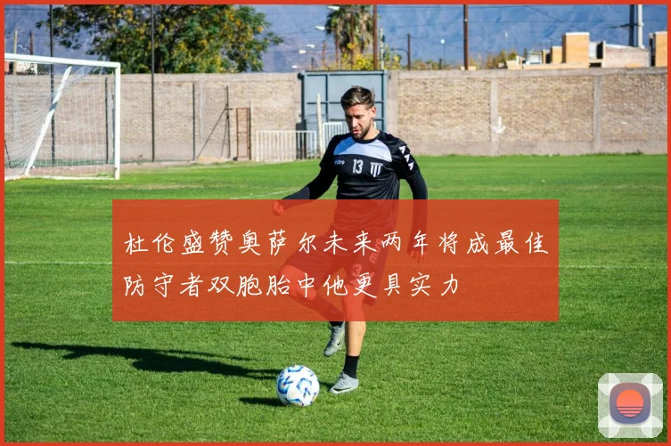 杜伦盛赞奥萨尔未来两年将成最佳防守者双胞胎中他更具实力