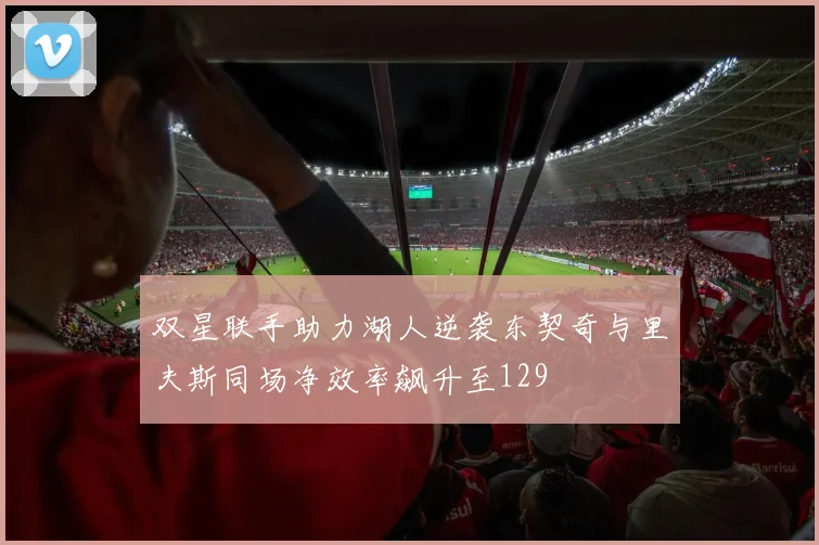 双星联手助力湖人逆袭东契奇与里夫斯同场净效率飙升至129