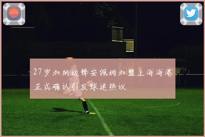 27岁加纳边锋安佩姆加盟上海海港正式确认引发球迷热议