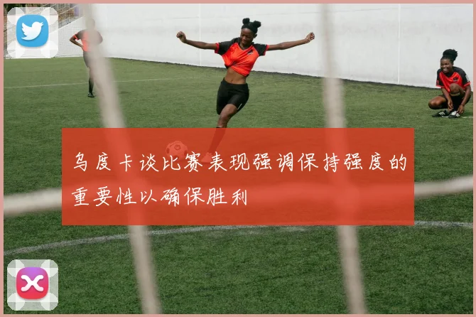 乌度卡谈比赛表现强调保持强度的重要性以确保胜利