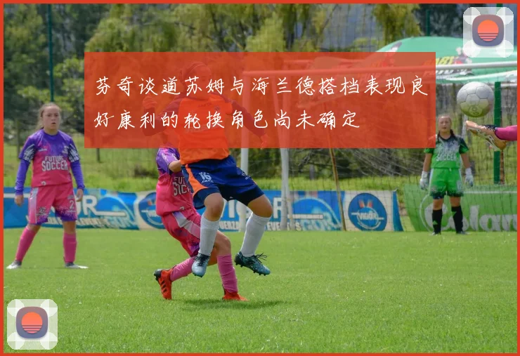 芬奇谈道苏姆与海兰德搭档表现良好康利的轮换角色尚未确定
