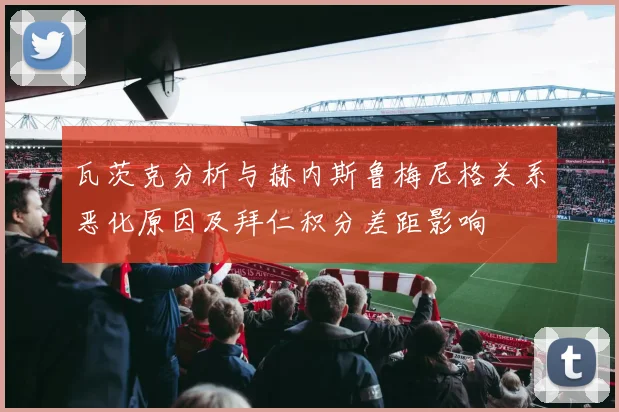 瓦茨克分析与赫内斯鲁梅尼格关系恶化原因及拜仁积分差距影响