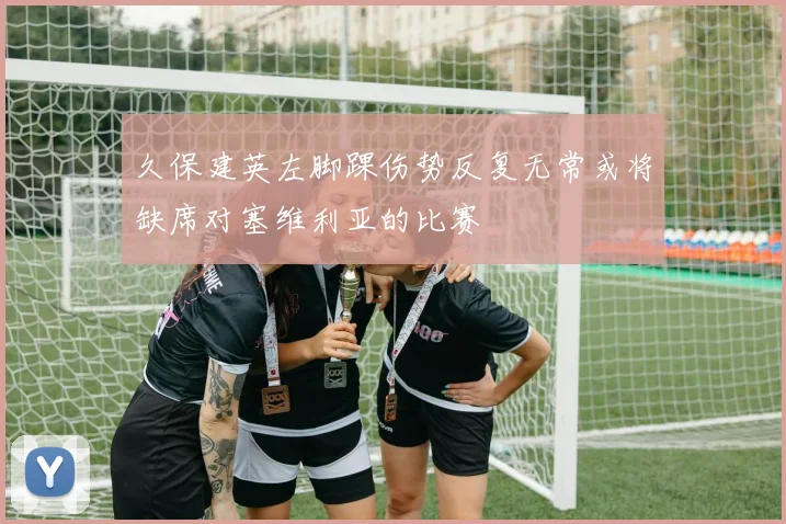 久保建英左脚踝伤势反复无常或将缺席对塞维利亚的比赛