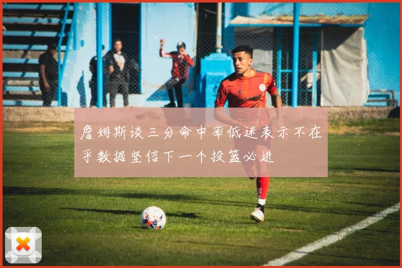 詹姆斯谈三分命中率低迷表示不在乎数据坚信下一个投篮必进