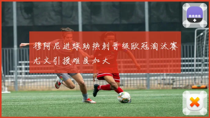 穆阿尼进球助热刺晋级欧冠淘汰赛尤文引援难度加大
