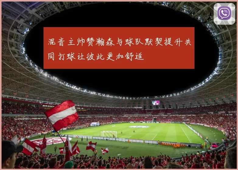 混音主帅赞瀚森与球队默契提升共同打球让彼此更加舒适
