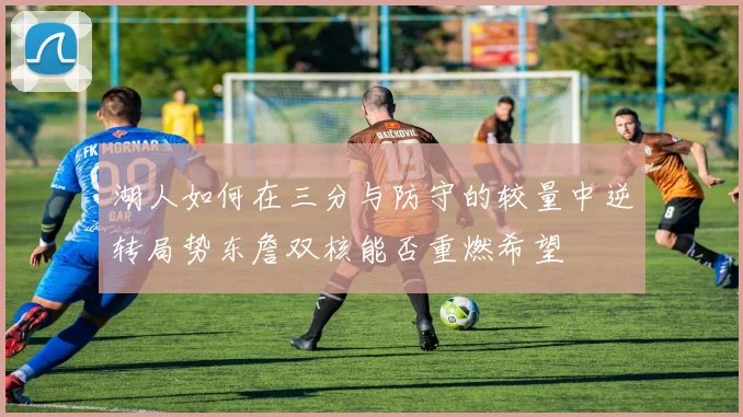 湖人如何在三分与防守的较量中逆转局势东詹双核能否重燃希望