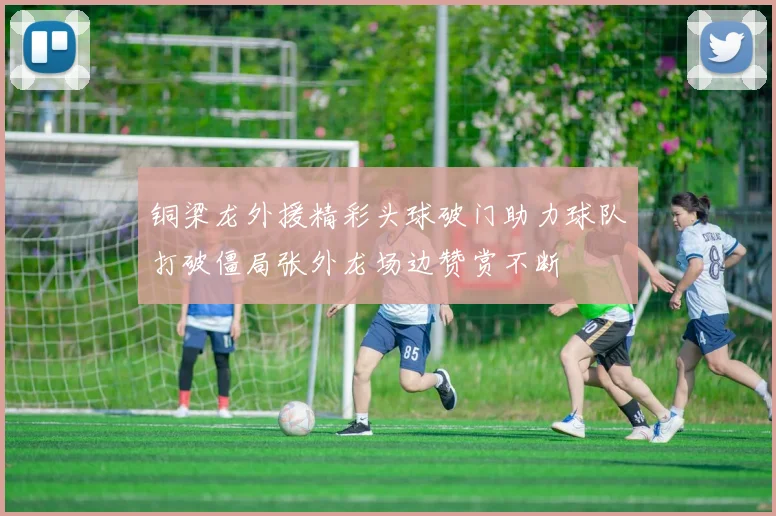 铜梁龙外援精彩头球破门助力球队打破僵局张外龙场边赞赏不断