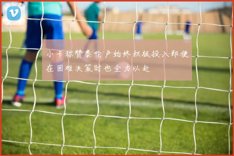 小卡称赞泰伦卢始终积极投入即便在困难决策时也全力以赴