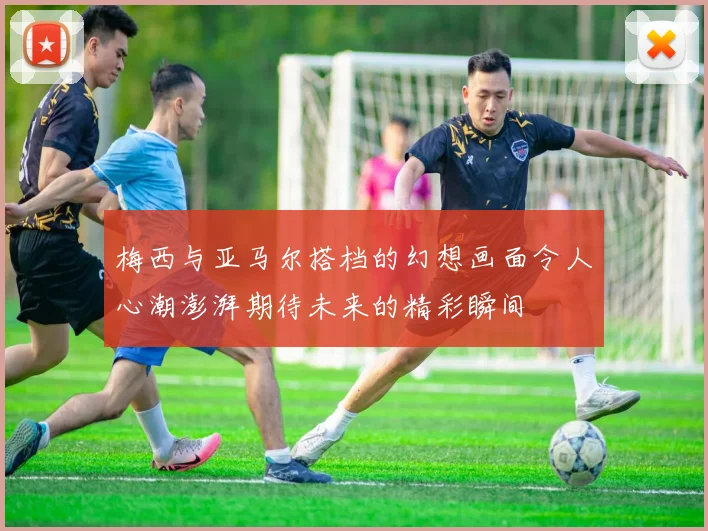 梅西与亚马尔搭档的幻想画面令人心潮澎湃期待未来的精彩瞬间
