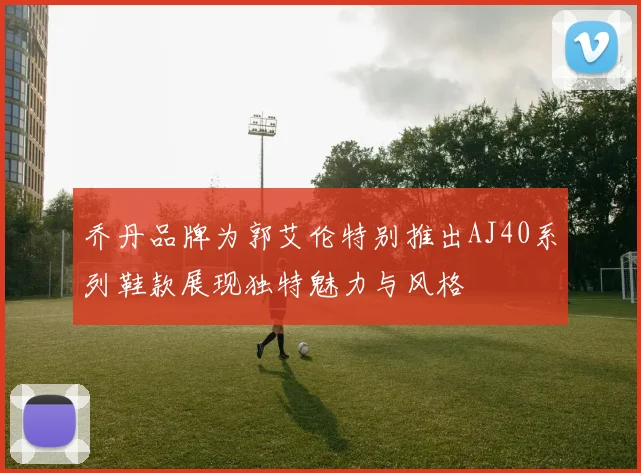 乔丹品牌为郭艾伦特别推出AJ40系列鞋款展现独特魅力与风格