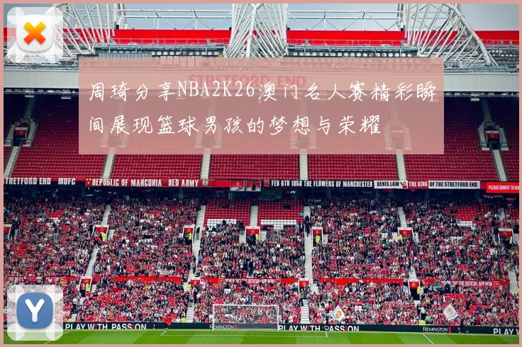 周琦分享NBA2K26澳门名人赛精彩瞬间展现篮球男孩的梦想与荣耀